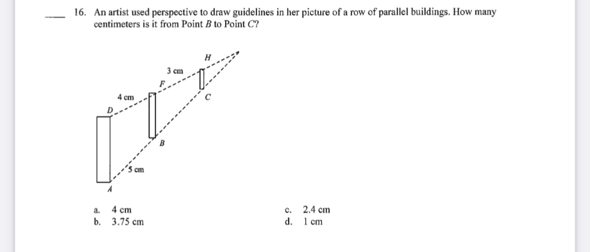 16. An artist used perspective to draw guidelines in her picture of a row of parallel buildings. How many
centimeters is it from Point B to Point C?
H
3 сm
4 cm
-------
5 cm
а.
4 cm
2.4 cm
d. 1 cm
b. 3.75 cm
c.
