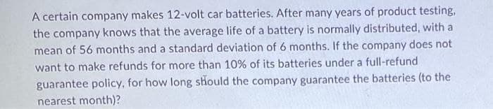 A certain company makes 12-volt car batteries. After many years of product testing,
the company knows that the average life of a battery is normally distributed, with a
mean of 56 months and a standard deviation of 6 months. If the company does not
want to make refunds for more than 10% of its batteries under a full-refund
guarantee policy, for how long should the company guarantee the batteries (to the
nearest month)?
