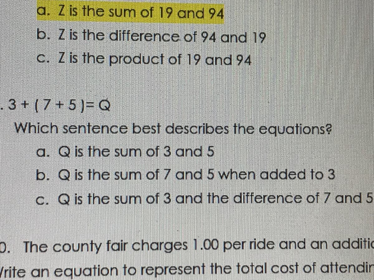 a. Z is the sum of 19 and 94
b. Z is the difference of 94 and 19
C. Z is the product of 19 and 94
3+ (7+ 5)= Q
Which sentence best describes the equations?
a. Q is the sum of 3 and 5
b. Q is the sum of 7 and 5 when added to 3
C. Q is the sum of 3 and the difference of 7 and 5
0. The county fair charges 1.00 per ride and an additic
/rite an equation to represent the total cost of attendin
