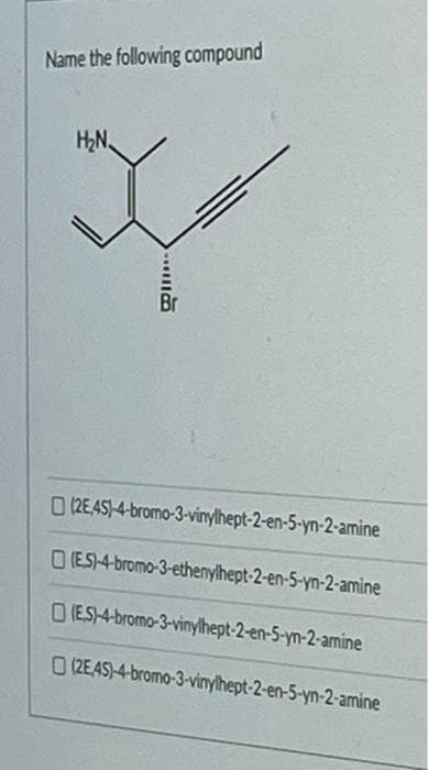 Name the following compound
H2N
Br
0 2E45)-4-bromo-3-vinylhept-2-en-5-yn-2-amine
O (ES)-4-bromo-3-ethenylhept-2-en-5-yn-2-amine
O (ES-4-bromo-3-vinylhept-2-en-5-yn-2-amine
O (2EAS)4-bromo-3-vinylhept-2-en-5-yn-2-amine
...
