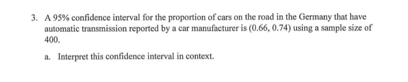 3. A 95% confidence interval for the proportion of cars on the road in the Germany that have
automatic transmission reported by a car manufacturer is (0.66, 0.74) using a sample size of
400.
a. Interpret this confidence interval in context.
