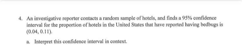 4. An investigative reporter contacts a random sample of hotels, and finds a 95% confidence
interval for the proportion of hotels in the United States that have reported having bedbugs is
(0.04, 0.11).
a. Interpret this confidence interval in context.
