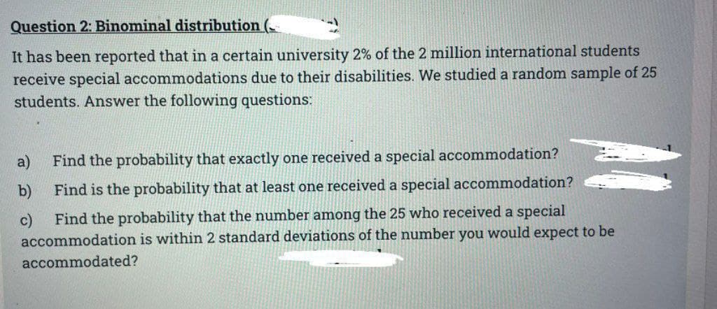 Question 2: Binominal distribution (
It has been reported that in a certain university 2% of the 2 million international students
receive special accommodations due to their disabilities. We studied a random sample of 25
students. Answer the following questions:
Find the probability that exactly one received a special accommodation?
Find is the probability that at least one received a special accommodation?
Find the probability that the number among the 25 who received a special
accommodation is within 2 standard deviations of the number you would expect to be
accommodated?
a)
b)
c)
