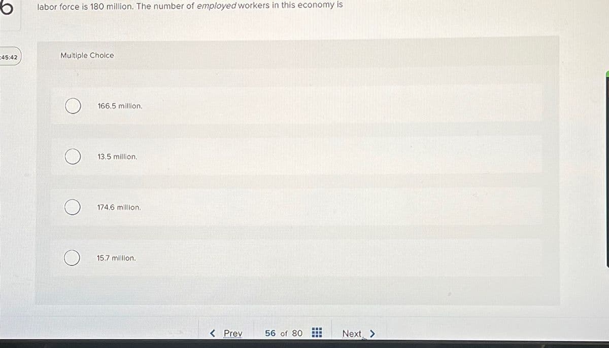 6
45:42
labor force is 180 million. The number of employed workers in this economy is
Multiple Choice
166.5 million.
13.5 million.
174.6 million.
15.7 million.
< Prev
56 of 80
Next >