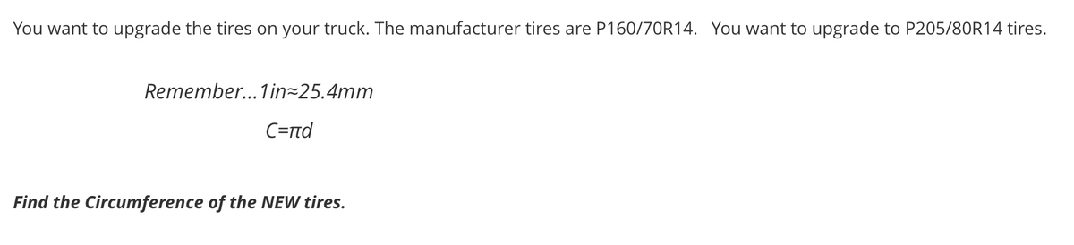You want to upgrade the tires on your truck. The manufacturer tires are P160/70R14. You want to upgrade to P205/80R14 tires.
Remember... 1in=25.4mm
C=nd
Find the Circumference of the NEW tires.
