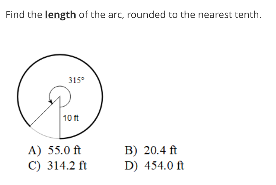Find the length of the arc, rounded to the nearest tenth.
315°
10 ft
A) 55.0 ft
C) 314.2 ft
B) 20.4 ft
D) 454.0 ft
