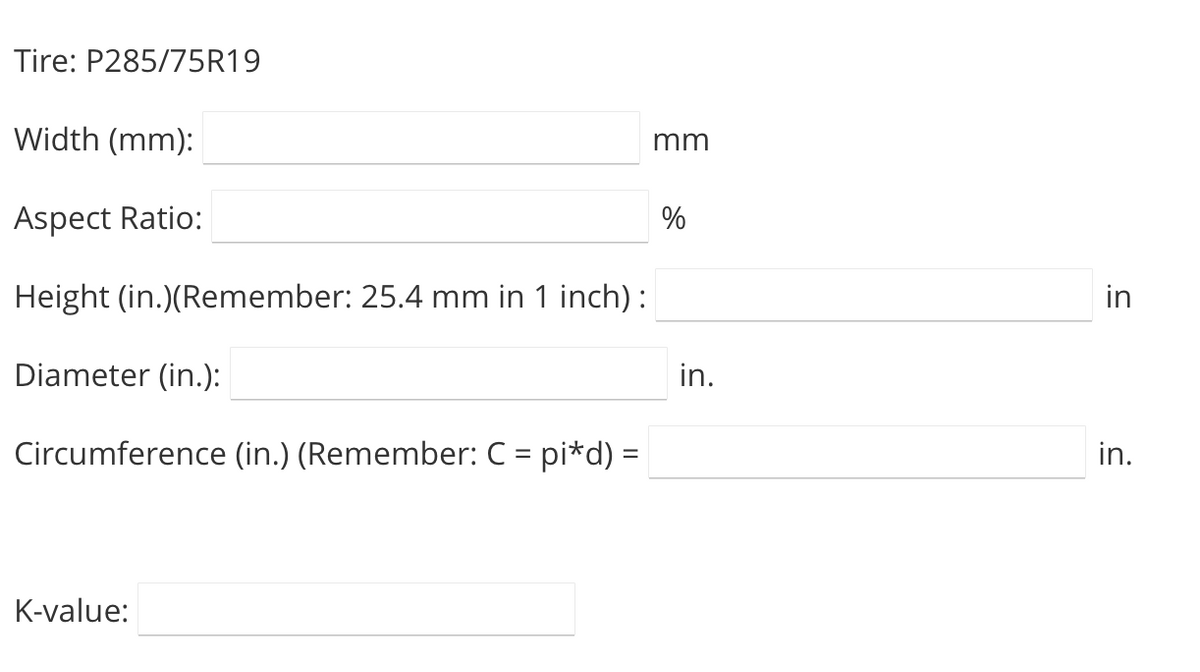 Tire: P285/75R19
Width (mm):
mm
Aspect Ratio:
%
Height (in.)(Remember: 25.4 mm in 1 inch):
in
Diameter (in.):
in.
Circumference (in.) (Re
ember: C = pi*d) =
in.
K-value:
