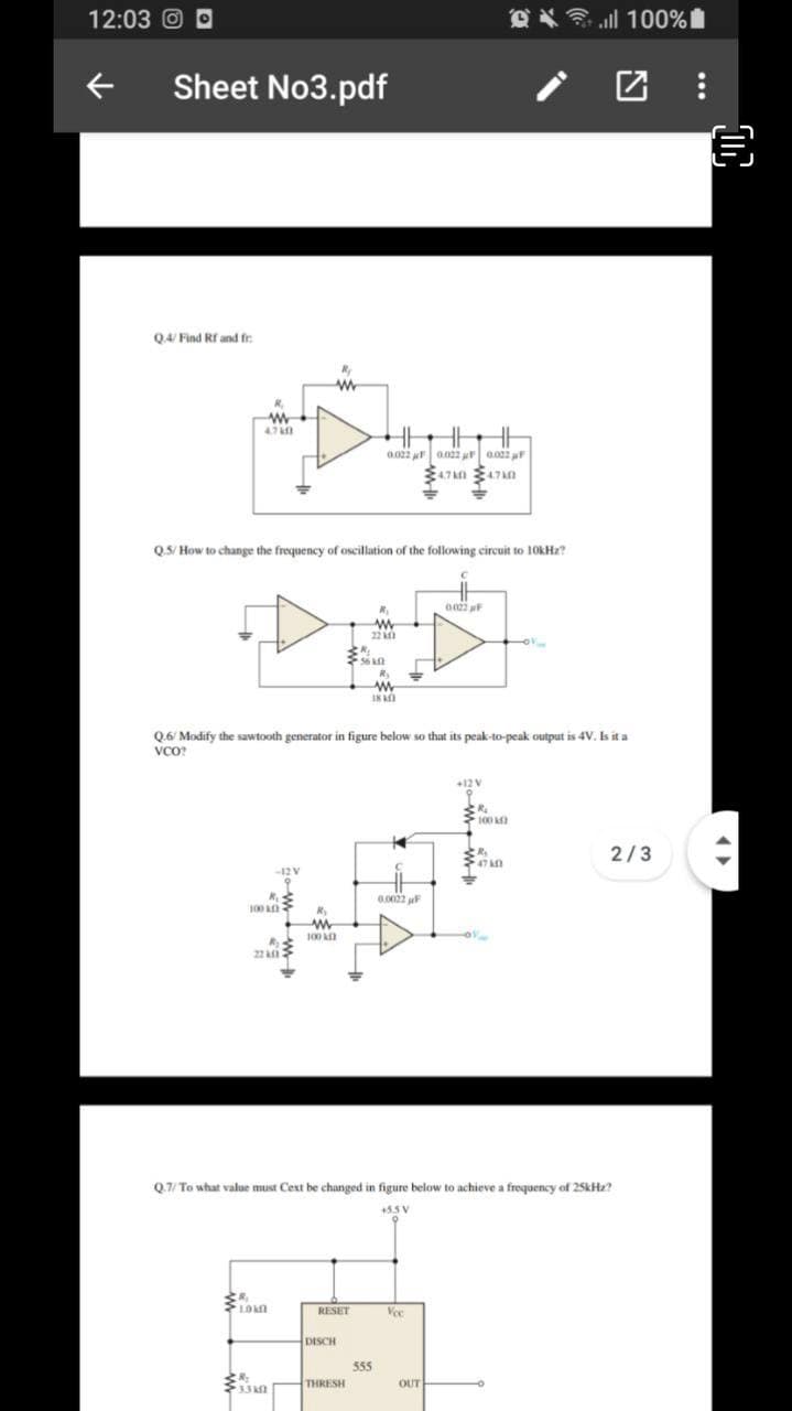 12:03 O
100%自
Sheet No3.pdf
Q4/ Find Rf and fr
R,
4.7M 47n
Q5/ How to change the frequency of oscillation of the following circuit to 10KH2?
22
IK O
Q.6/ Modify the sawtooth generator in figure below so that its peak-to-peak output is 4V. Is it a
VCO?
+12 V
100
2/3
47
-12
0.0022 uF
100
R
100
22i
Q.7/ To what value must Cext be changed in figure below to achieve a frequency of 25kHz?
+53 V
RESET
Vee
Voc
DISCH
555
THRESH
OUT
