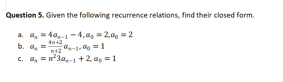 Question 5. Given the following recurrence relations, find their closed form.
а. а, — 4аn-1 — 4,ао 3D 2,ао %3D2
4n+2
b. a, =
An-1, do
п+2
= 1
an = n²3a,-1 + 2, ao = 1
С.
