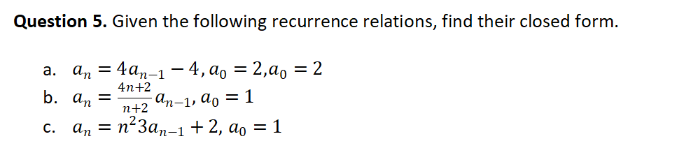 Question 5. Given the following recurrence relations, find their closed form.
a. an = 4an-1 - 4, ao = 2,a0
= 2
4n+2
b. an =
n+2
an-1, ao = 1
с. ап — п*Заn-1 + 2, ao
= 1
