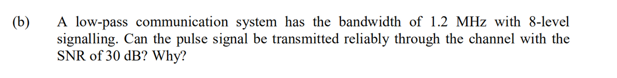 A low-pass communication system has the bandwidth of 1.2 MHz with 8-level
signalling. Can the pulse signal be transmitted reliably through the channel with the
SNR of 30 dB? Why?
(b)
