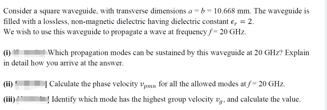 Consider a square waveguide, with transverse dimensions a = b = 10.668 mm. The waveguide is
filled with a lossless, non-magnetic dielectric having dielectric constant e, = 2.
We wish to use this waveguide to propagate a wave at frequency f = 20 GHz.
Which propagation modes can be sustained by this waveguide at 20 GHz? Explain
(i)
in detail how you arrive at the answer.
(ii)
] Calculate the phase velocity vpmn for all the allowed modes at f= 20 GHz.
(iii)
] Identify which mode has the highest group velocity vg, and calculate the value.
