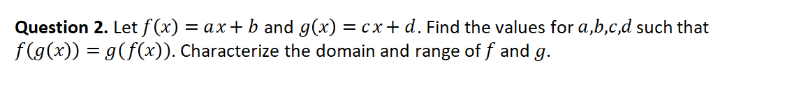 Question 2. Let f (x) = ax+ b and g(x) = cx+ d. Find the values for a,b,c,d such that
f(g(x)) = g(f(x)). Characterize the domain and range of f and g.
