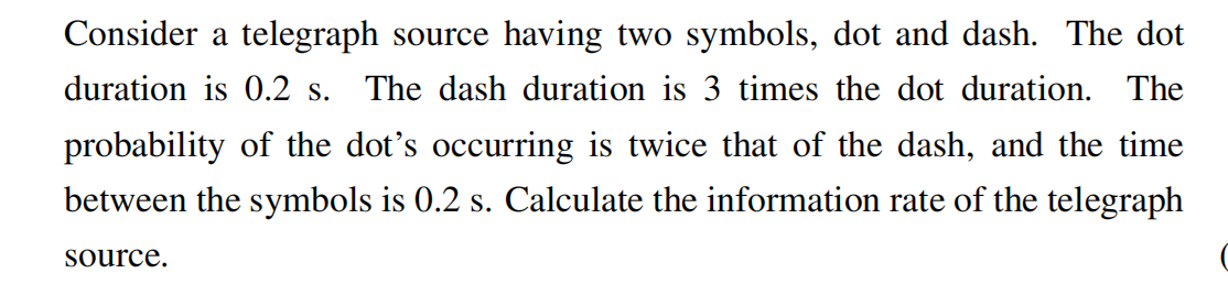 Consider a telegraph source having two symbols, dot and dash. The dot
duration is 0.2 s. The dash duration is 3 times the dot duration. The
probability of the dot's occurring is twice that of the dash, and the time
between the symbols is 0.2 s. Calculate the information rate of the telegraph
source,
