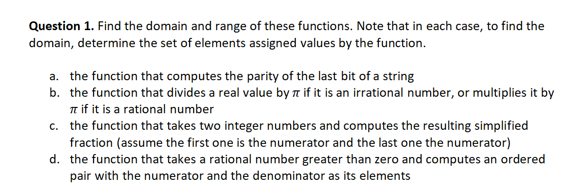 Question 1. Find the domain and range of these functions. Note that in each case, to find the
domain, determine the set of elements assigned values by the function.
a. the function that computes the parity of the last bit of a string
b. the function that divides a real value by a if it is an irrational number, or multiplies it by
Tt if it is a rational number
c. the function that takes two integer numbers and computes the resulting simplified
fraction (assume the first one is the numerator and the last one the numerator)
d. the function that takes a rational number greater than zero and computes an ordered
pair with the numerator and the denominator as its elements
