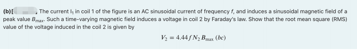 The current I, in coil 1 of the figure is an AC sinusoidal current of frequency f, and induces a sinusoidal magnetic field of a
(b)[
peak value Bmax. Such a time-varying magnetic field induces a voltage in coil 2 by Faraday's law. Show that the root mean square (RMS)
value of the voltage induced in the coil 2 is given by
V2 = 4.44 f N2 Bmax (bc)
