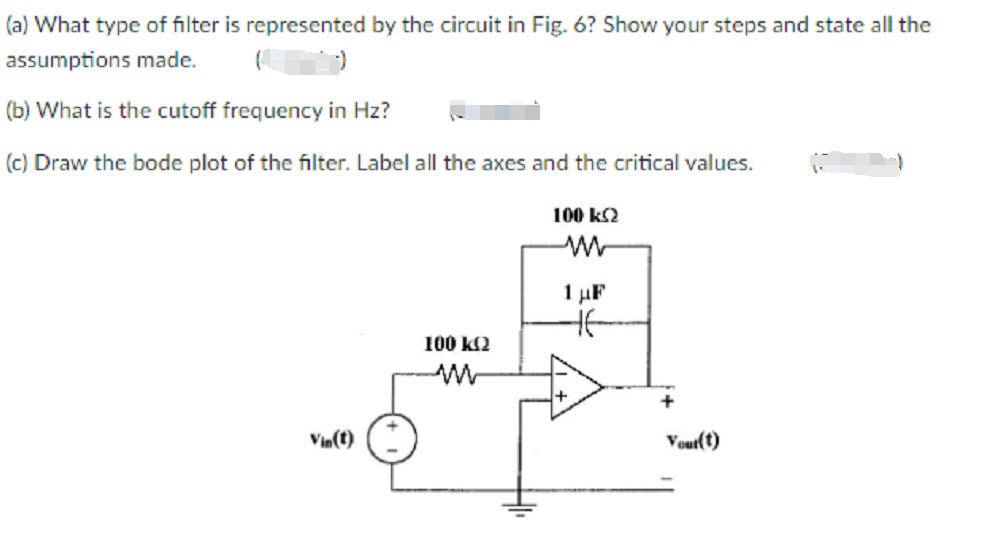 (a) What type of filter is represented by the circuit in Fig. 6? Show your steps and state all the
assumptions made.
(b) What is the cutoff frequency in Hz?
(c) Draw the bode plot of the filter. Label all the axes and the critical values.
100 k2
1 µF
100 k2
Vin(t)
Vout(t)
