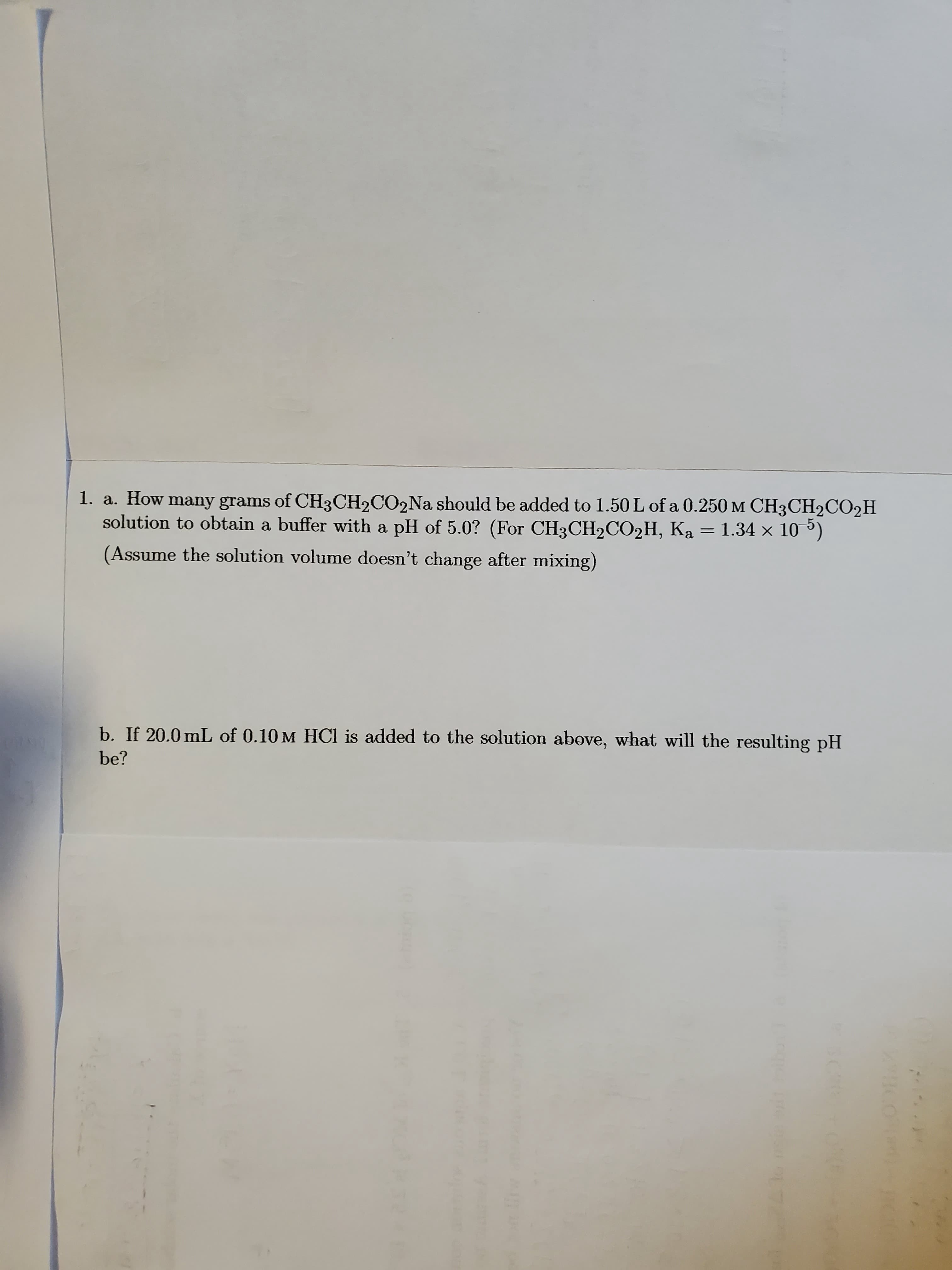 1. a. How many grams of CH3CH2CO2NA should be added to 1.50 L of a 0.250 M CH3CH2CO2H
solution to obtain a buffer with a pH of 5.0? (For CH3CH2CO2H, Ka
1.34 x 10 5)
(Assume the solution volume doesn't change after mixing)
b. If 20.0 mL of 0.10 M HCl is added to the solution above, what will the resulting pH
be?
