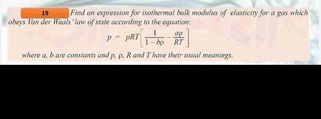 19
Find an expression for isothermal bulk modulus of elasticity for a gas which
obeys Van der Waals' law of state according to the equation:
p = pRT
]
bp RT
where a, b are constants and p, p, R and I have their usual meanings.
ap