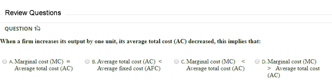 Review Questions
QUESTION 1
When a firm increases its output by one unit, its average total cost (AC) decreased, this implies that:
O A. Marginal cost (MC)
Average total cost (AC)
B. Average total cost (AC) <
Average fixed cost (AFC)
O C. Marginal cost (MC) <
Average total cost (AC)
O D. Marginal cost (MC)
> Average total cost
(AC)

