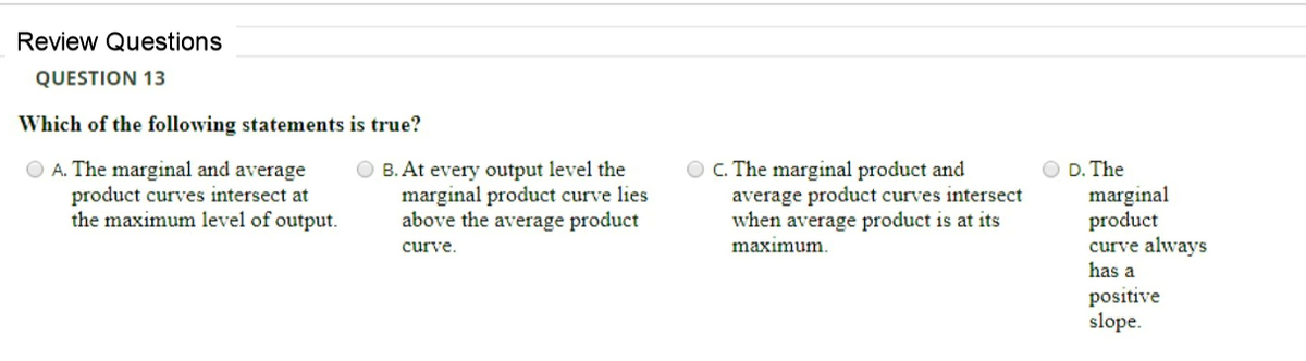 Review Questions
QUESTION 13
Which of the following statements is true?
O A. The marginal and average
product curves intersect at
the maximum level of output.
O B. At every output level the
marginal product curve lies
above the average product
O C. The marginal product and
average product curves intersect
when average product is at its
D. The
marginal
product
curve always
has a
curve.
maximum.
positive
slope.
