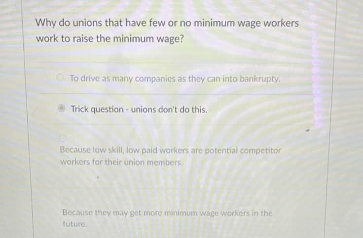 Why do unions that have few or no minimum wage workers
work to raise the minimum wage?
O To drive as many companies as they can into bankrupty.
Trick question - unions don't do this.
Because low skill, low paid workers are potential competitor
workers for their union members.
Because they may get more minimum wage workers in the
future.

