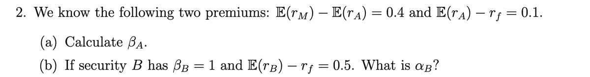 2. We know the following two premiums: E(r) – E(˜Â) = 0.4 and E(rÂ) — rƒ = 0.1.
(a) Calculate ₁.
(b) If security B has BB :
=
1 and E(rB) - rf = 0.5. What is aß?