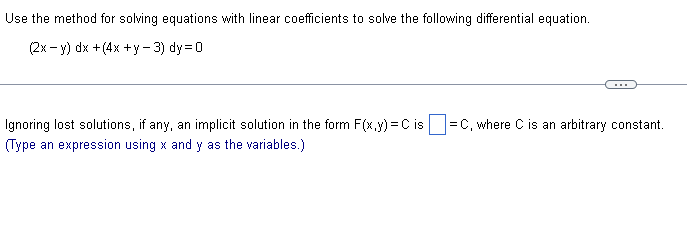 Use the method for solving equations with linear coefficients to solve the following differential equation.
(2x−y) dx +(4x +y-3) dy=0
Ignoring lost solutions, if any, an implicit solution in the form F(x,y) = C is =C, where C is an arbitrary constant.
(Type an expression using x and y as the variables.)