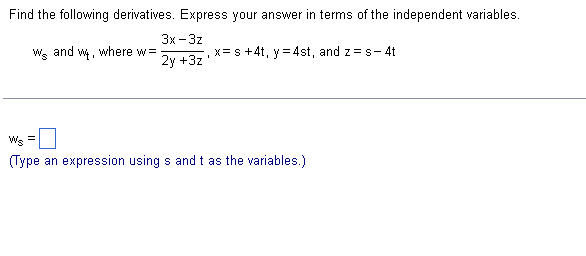 Find the following derivatives. Express your answer in terms of the independent variables.
3x-3z
2y +3z
Ws and w, where w=
=
x= s +4t, y = 4st, and z=s-4t
Ws
(Type an expression using s and t as the variables.)