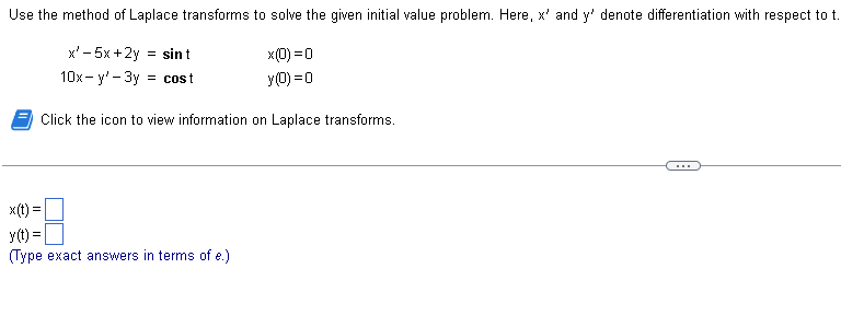 Use the method of Laplace transforms to solve the given initial value problem. Here, x' and y' denote differentiation with respect to t.
x'-5x+2y = sin t
x(0) = 0
y(0) = 0
10x-y'-3y = cost
Click the icon to view information on Laplace transforms.
x(t): =
y(t) =
(Type exact answers in terms of e.)