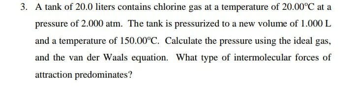 3. A tank of 20.0 liters contains chlorine gas at a temperature of 20.00°C at a
pressure of 2.000 atm. The tank is pressurized to a new volume of 1.000 L
and a temperature of 150.00°C. Calculate the pressure using the ideal gas,
and the van der Waals equation. What type of intermolecular forces of
attraction predominates?
