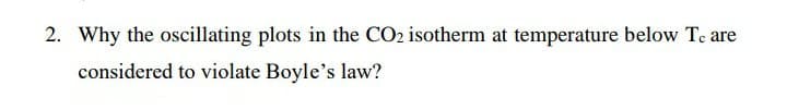 2. Why the oscillating plots in the CO2 isotherm at temperature below Tc are
considered to violate Boyle's law?
