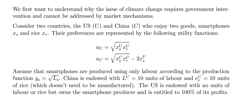 We first want to understand why the issue of climate change requires government inter-
vention and cannot be addressed by market mechanisms.
Consider two countries, the US (U) and China (C) who enjoy two goods, smartphones
Is and rice x,. Their preferences are represented by the following utility functions:
ay a
xx-2x
uu =
uc =
Assume that smartphones are produced using only labour according to the production
function ys = √Ls. China is endowed with LC = 10 units of labour and e = 10 units
of rice (which doesn't need to be manufactured). The US is endowed with no units of
labour or rice but owns the smartphone producer and is entitled to 100% of its profits.