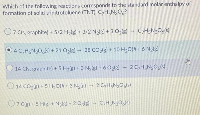 Which of the following reactions corresponds to the standard molar enthalpy of
formation of solid trinitrotoluene (TNT), C-H5N306?
O7 (s, graphite) + 5/2 H2(g) + 3/2 N2(8) + 3 O2(g)
C>H5N3O6(s)
O4 C,H5N306(s) + 21 O2(g) → 28 CO2(g) + 10 H20() + 6 N2(g).
14 C(s, graphite) + 5 H2(g) + 3 N2(g) + 6 O2(g) - 2 C,H5N3O6(s)
O 14 CO2(g) + 5 H20() + 3 N2(g) – 2C,H5N3O6(s)
2 C,H5N3O6(s)
O7 (g) + 5 H(g) + Ng(g) + 2 O3(g) – C,H5N3O6(s)
