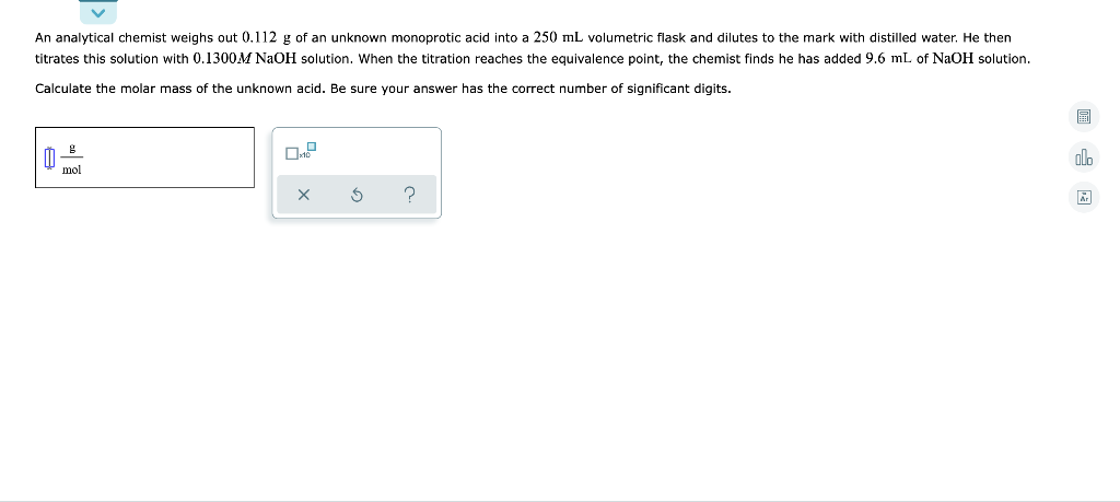 An analytical chemist weighs out 0.112 g of an unknown monoprotic acid into a 250 mL volumetric flask and dilutes to the mark with distilled water. He then
titrates this solution with 0.1300M NaOH solution. When the titration reaches the equivalence point, the chemist finds he has added 9.6 mL of NaOH solution.
Calculate the molar mass of the unknown acid. Be sure your answer has the correct number of significant digits.
mol
