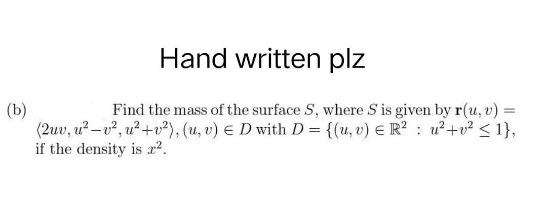 Hand written plz
=
(b)
Find the mass of the surface S, where S is given by r(u, v)
(2uv, u²-v², u²+v²), (u, v) € D with D = {(u, v) € R² : u²+v² <1},
if the density is x².