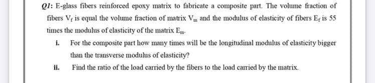 Q1: E-glass fibers reinforced epoxy matrix to fabricate a composite part. The volume fraction of
fibers V, is equal the volume fraction of matrix Vm and the modulus of elasticity of fibers E, is 55
times the modulus of elasticity of the matrix Em
i.
For the composite part how many times will be the longitudinal modulus of elasticity bigger
than the transverse modulus of elasticity?
ii.
Find the ratio of the load carried by the fibers to the load carried by the matrix.