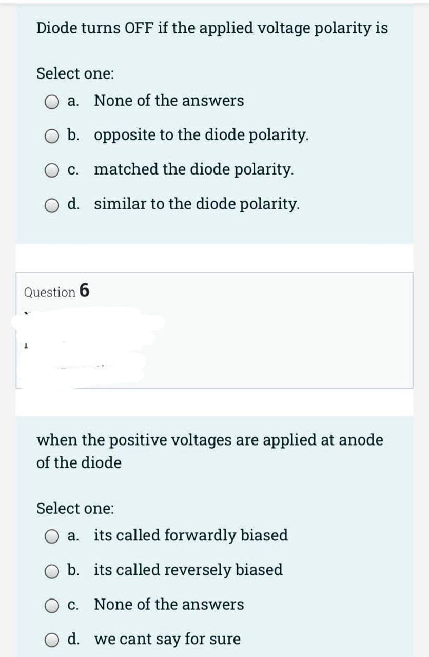 Diode turns OFF if the applied voltage polarity is
1
Select one:
a.
Question 6
None of the answers
b.
opposite to the diode polarity.
c. matched the diode polarity.
d. similar to the diode polarity.
when the positive voltages are applied at anode
of the diode
Select one:
a. its called forwardly biased
b. its called reversely biased
c. None of the answers
d. we cant say for sure