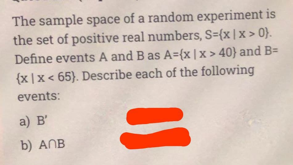 The sample space of a random experiment is
the set of positive real numbers, S={x|x>0}.
Define events A and B as A={x | x > 40} and B=
{x|x < 65). Describe each of the following
events:
a) B'
=
b)
ANB