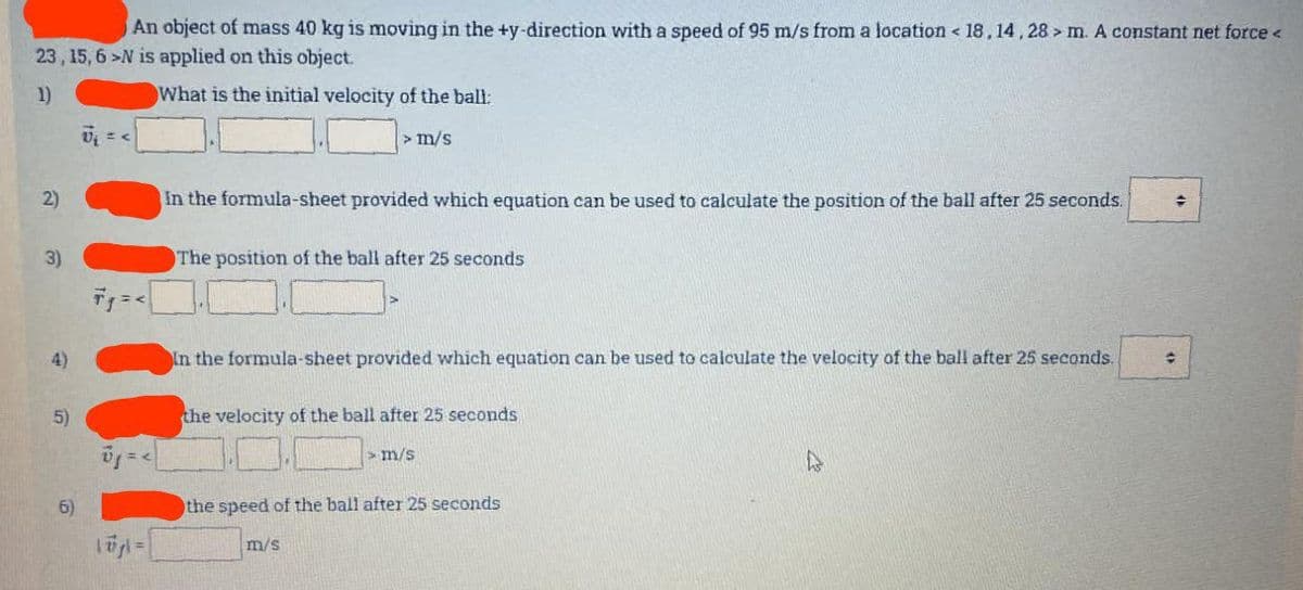 An object of mass 40 kg is moving in the +y-direction with a speed of 95 m/s from a location < 18,14,28> m. A constant net force <
23, 15, 6-N is applied on this object.
1)
What is the initial velocity of the ball:
2)
3)
4)
5)
6)
= <
10j| = |
> m/s
In the formula-sheet provided which equation can be used to calculate the position of the ball after 25 seconds. →
The position of the ball after 25 seconds
In the formula-sheet provided which equation can be used to calculate the velocity of the ball after 25 seconds.
the velocity of the ball after 25 seconds
m/s
m/s
the speed of the ball after 25 seconds
수
