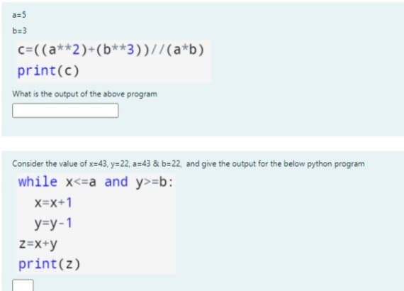 a=5
b=3
c=((a**2)+(b**3))//(a*b)
print(c)
What is the output of the above program
Consider the value of x=43, y=22, a=43 & b=22, and give the output for the below python program
while x<=a and y>=b:
X=x+1
y=y-1
z=x+y
print(z)
