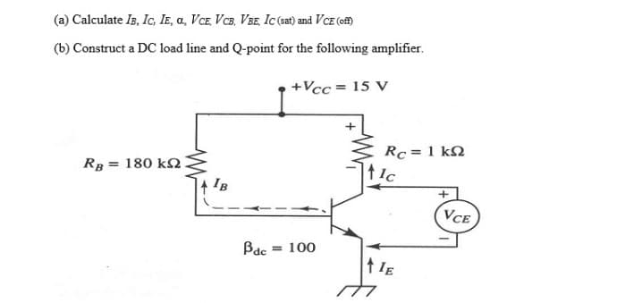 (a) Calculate Is, Ic, IE, a, VCE, VCB, VBE, Ic(sat) and VCE (ef)
(b) Construct a DC load line and Q-point for the following amplifier.
+Vcc = 15 V
Rc = 1 k2
RB = 180 k2.
IB
VCE
Bac
= 100
t IE
