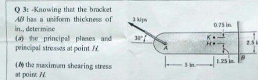 Q 3: -Knowing that the bracket
AB has a uniform thickness of
3 kips
0.75 in.
in., determine
(a) the principal planes and
principal stresses at point H.
30
H.
2.5
B.
1.25 in.
(h the maximum shearing stress
at point H.
5 in.
