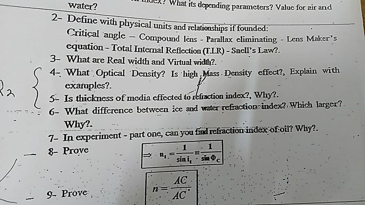 water?
What its depending parameters? Value for air and
2- Define with physical units and relationships if founded:
Cnitiçal angle - Compound lêns - Parallax climinating - Lens Maker's
equation - Total Internal Reflection (FIR) - Snell's Law?.
3- What are Real width and Virtual width?.
4- What Optical Density? Is high Mass Density effect?, Explain with
examples?.
5- Is thickness of media effected to refraction index?, Why?.
6- What difference between ice and water refraction index?. Which larger?
Why?.
7- In experiment - part one, can you find refraction index of oil? Why?.
8- Prove
1
sin i, - s
AC
n=
AC
9- Prove.
