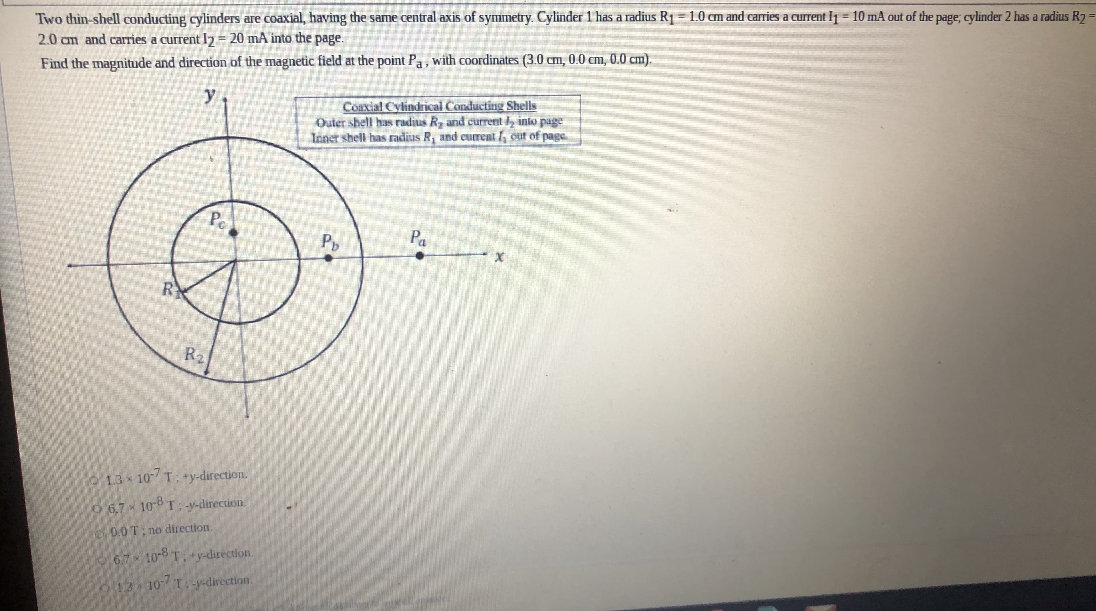 Two thin-shell conducting cylinders are coaxial, having the same central axis of symmetry. Cylinder 1 has a radius R1=1.0 cm and caries a current I1 = 10 mA out of the page; c
2.0 cm and carries a current I2 = 20 mA into the page.
%3D
%3D
Find the magnitude and direction of the magnetic field at the point Pa, with coordinates (3.0 cm, 0.0 cm, 0.0 cm).
