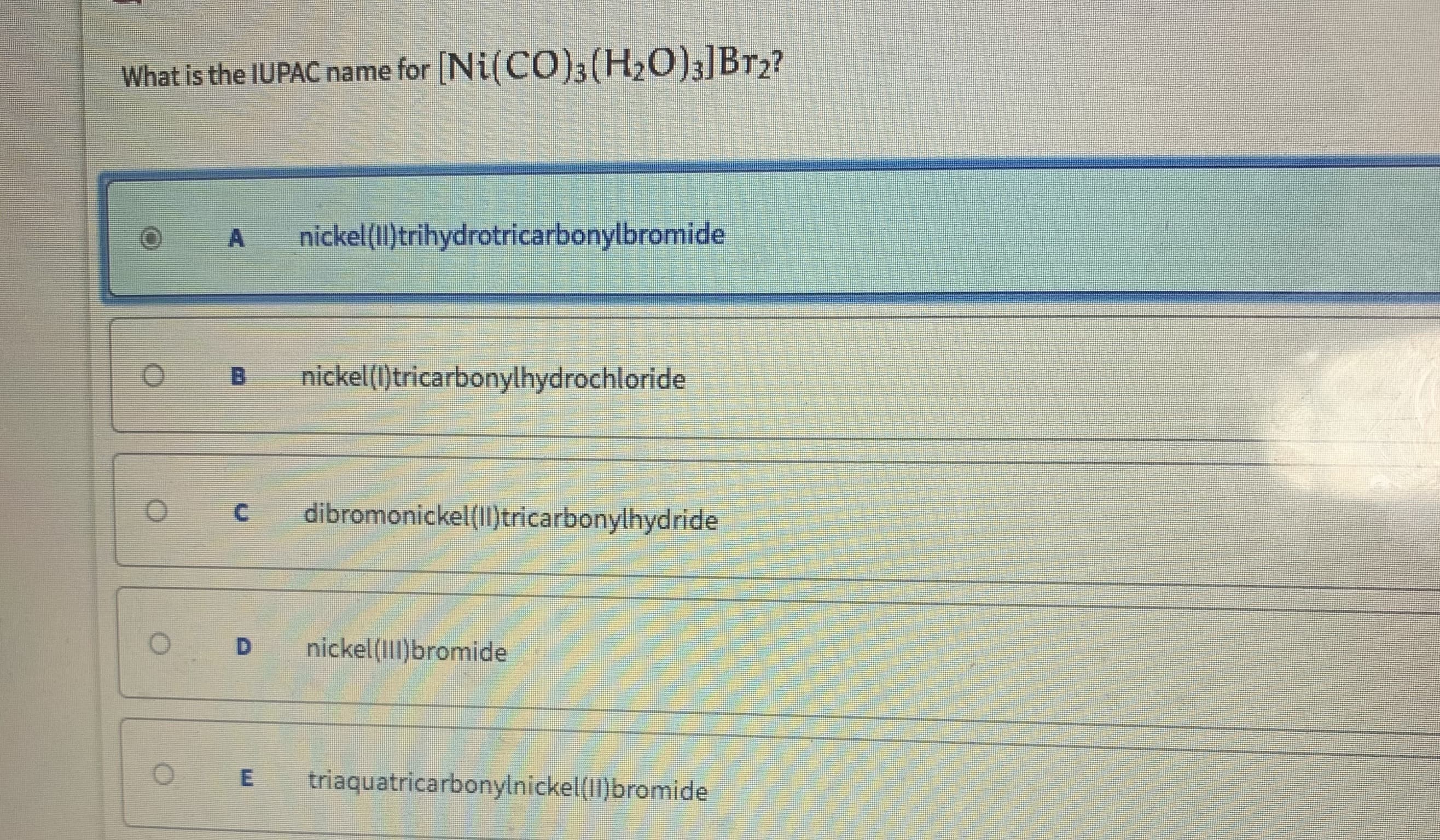 What is the IUPAC name for [Ni(CO)3(H20)3]Br2?
nickel(Il)trihydrotricarbonylbromide
nickel(1)tricarbonylhydrochloride
dibromonickel(II)tricarbonylhydride
nickel (Il)bromide
triaquatricarbonylnickel(II)bromide
