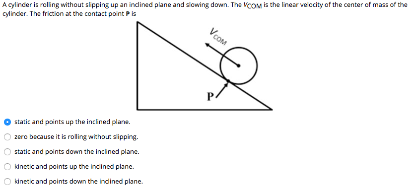 A cylinder is rolling without slipping up an inclined plane and slowing down. The VCOM is the linear velocity of the center of mass of the
cylinder. The friction at the contact point P is
