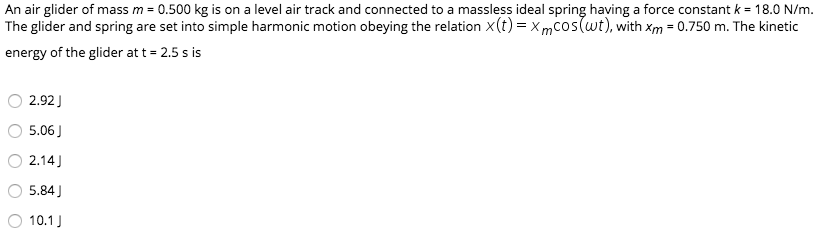 An air glider of mass m = 0.500 kg is on a level air track and connected to a massless ideal spring having a force constant k = 18.0 N/m.
The glider and spring are set into simple harmonic motion obeying the relation x(t) = xmcos(wt), with xm = 0.750 m. The kinetic
energy of the glider at t = 2.5 s is
