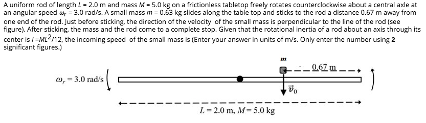 A uniform rod of length L = 2.0 m and mass M = 5.0 kg on a frictionless tabletop freely rotates counterclockwise about a central axle at
an angular speed wp = 3.0 rad/s. A small mass m = 0.53 kg slides along the table top and sticks to the rod a distance 0.67 m away from
one end of the rod. Just before sticking, the direction of the velocity of the small mass is perpendicular to the line of the rod (see
figure). After sticking, the mass and the rod come to a complete stop. Given that the rotational inertia of a rod about an axis through its
center is / =ML2/12, the incoming speed of the small mass is (Enter your answer in units of m/s. Only enter the number using 2
significant figures.)
