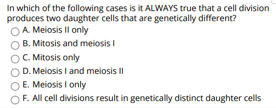 In which of the following cases is it ALWAYS true that a cell division
produces two daughter cells that are genetically different?
O A. Meiosis Il only
B. Mitosis and meiosis I
C. Mitosis only
D. Meiosis I and meiosis II
E. Meiosis I only
F. All cell divisions result in genetically distinct daughter cells

